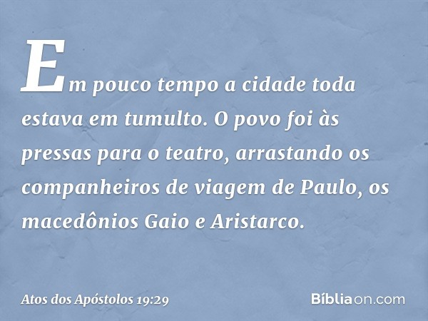 Em pouco tempo a cidade toda estava em tumulto. O povo foi às pressas para o teatro, arrastando os companheiros de viagem de Paulo, os macedônios Gaio e Aristar