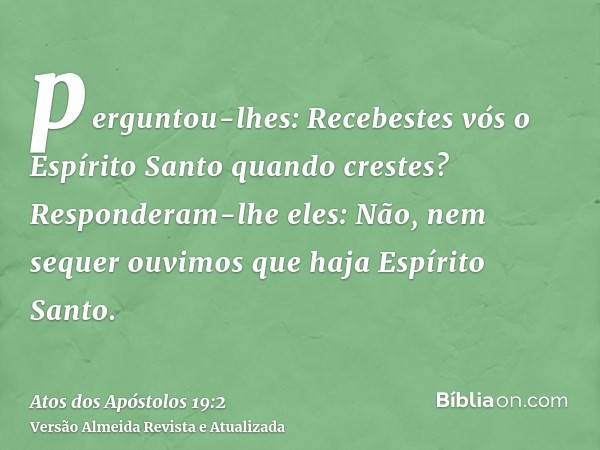 perguntou-lhes: Recebestes vós o Espírito Santo quando crestes? Responderam-lhe eles: Não, nem sequer ouvimos que haja Espírito Santo.