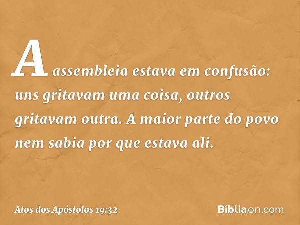 A assembleia estava em confusão: uns gritavam uma coisa, outros gritavam outra. A maior parte do povo nem sabia por que estava ali. -- Atos dos Apóstolos 19:32