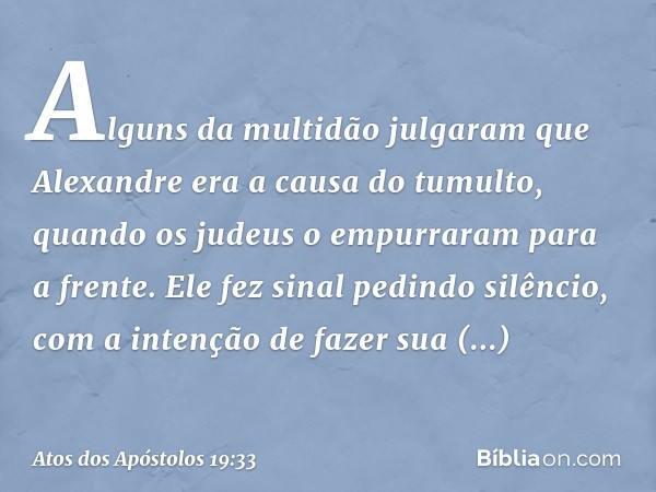 Alguns da multidão julgaram que Alexandre era a causa do tumulto, quando os judeus o empurraram para a frente. Ele fez sinal pedindo silêncio, com a intenção de