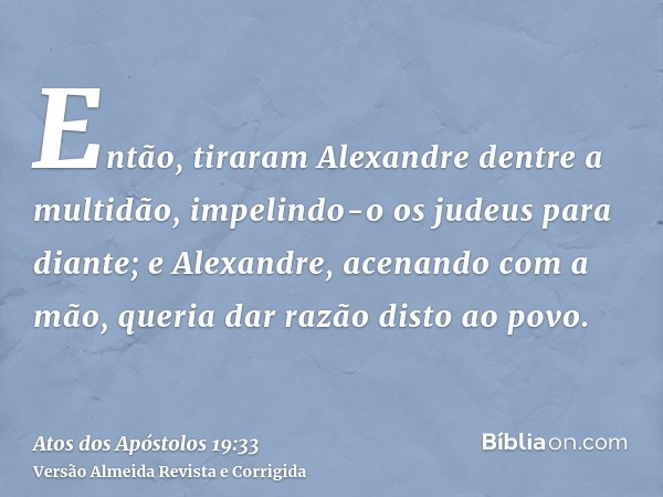 Então, tiraram Alexandre dentre a multidão, impelindo-o os judeus para diante; e Alexandre, acenando com a mão, queria dar razão disto ao povo.