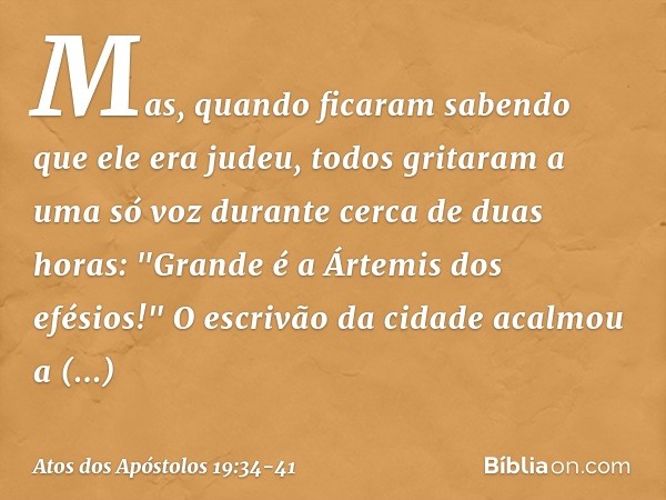 Mas, quando ficaram sabendo que ele era judeu, todos gritaram a uma só voz durante cerca de duas horas: "Grande é a Ártemis dos efésios!" O escrivão da cidade a