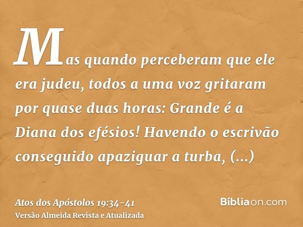 Mas quando perceberam que ele era judeu, todos a uma voz gritaram por quase duas horas: Grande é a Diana dos efésios!Havendo o escrivão conseguido apaziguar a t