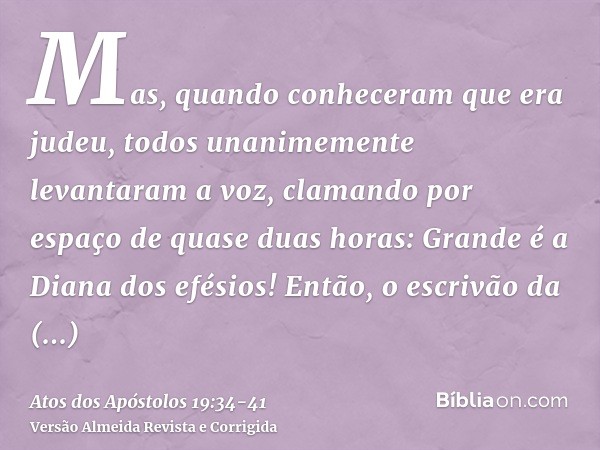 Mas, quando conheceram que era judeu, todos unanimemente levantaram a voz, clamando por espaço de quase duas horas: Grande é a Diana dos efésios!Então, o escriv