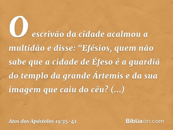 O escrivão da cidade acalmou a multidão e disse: "Efésios, quem não sabe que a cidade de Éfeso é a guardiã do templo da grande Ártemis e da sua imagem que caiu 