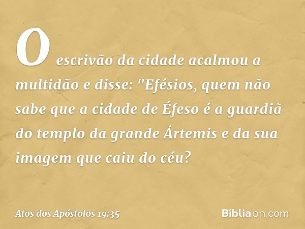 O escrivão da cidade acalmou a multidão e disse: "Efésios, quem não sabe que a cidade de Éfeso é a guardiã do templo da grande Ártemis e da sua imagem que caiu 