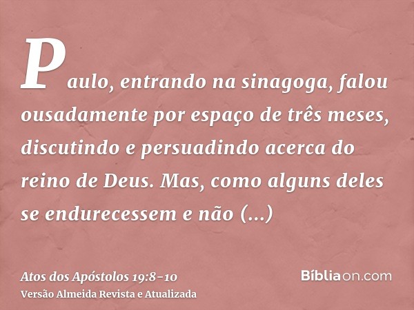 Paulo, entrando na sinagoga, falou ousadamente por espaço de três meses, discutindo e persuadindo acerca do reino de Deus.Mas, como alguns deles se endurecessem