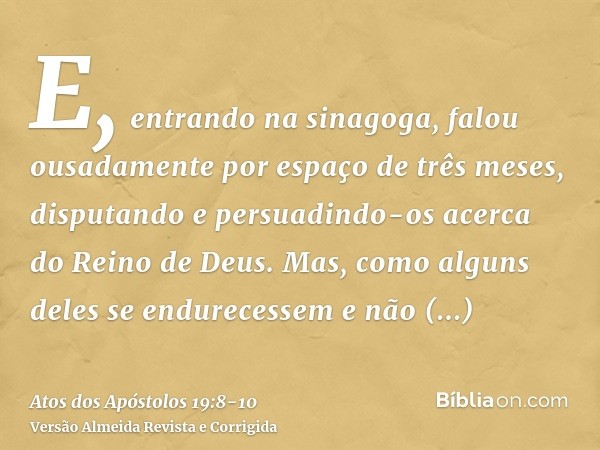 E, entrando na sinagoga, falou ousadamente por espaço de três meses, disputando e persuadindo-os acerca do Reino de Deus.Mas, como alguns deles se endurecessem