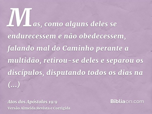 Mas, como alguns deles se endurecessem e não obedecessem, falando mal do Caminho perante a multidão, retirou-se deles e separou os discípulos, disputando todos 