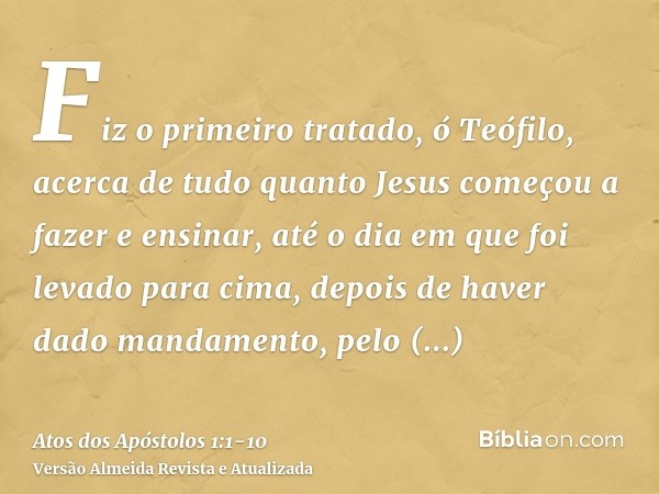 Fiz o primeiro tratado, ó Teófilo, acerca de tudo quanto Jesus começou a fazer e ensinar,até o dia em que foi levado para cima, depois de haver dado mandamento,