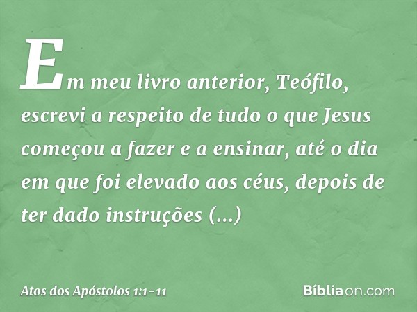 Em meu livro anterior, Teófilo, escrevi a respeito de tudo o que Jesus começou a fazer e a ensinar, até o dia em que foi elevado aos céus, depois de ter dado in