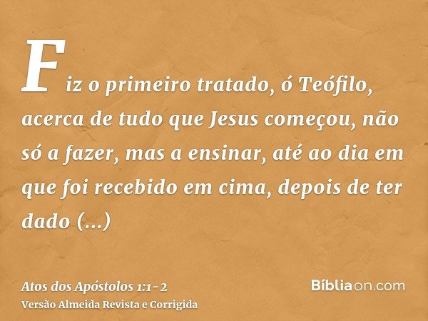 Fiz o primeiro tratado, ó Teófilo, acerca de tudo que Jesus começou, não só a fazer, mas a ensinar,até ao dia em que foi recebido em cima, depois de ter dado ma