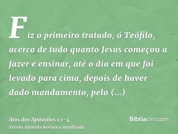 Fiz o primeiro tratado, ó Teófilo, acerca de tudo quanto Jesus começou a fazer e ensinar,até o dia em que foi levado para cima, depois de haver dado mandamento,