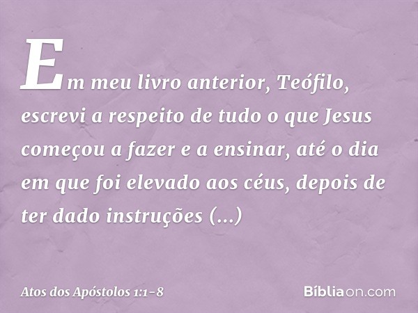 Em meu livro anterior, Teófilo, escrevi a respeito de tudo o que Jesus começou a fazer e a ensinar, até o dia em que foi elevado aos céus, depois de ter dado in