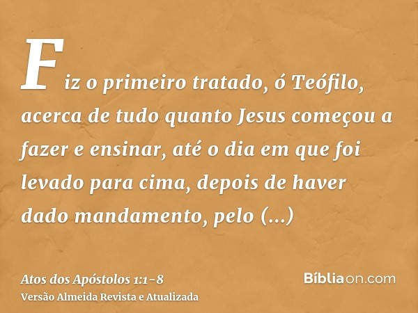 Fiz o primeiro tratado, ó Teófilo, acerca de tudo quanto Jesus começou a fazer e ensinar,até o dia em que foi levado para cima, depois de haver dado mandamento,