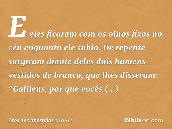 E eles ficaram com os olhos fixos no céu enquanto ele subia. De repente surgiram diante deles dois homens vestidos de branco, que lhes disseram: "Galileus, por