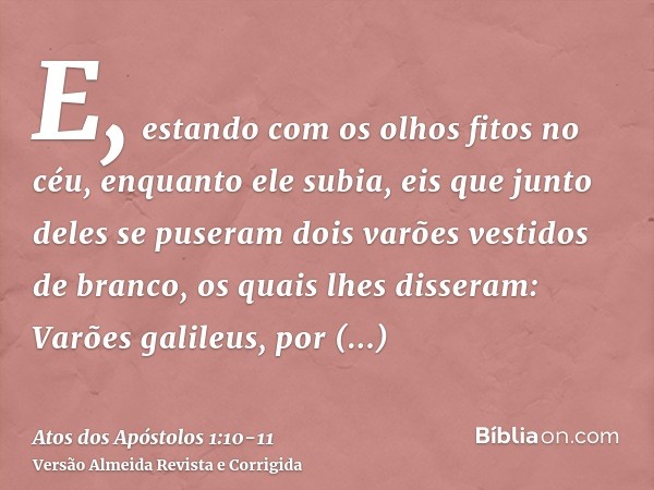 E, estando com os olhos fitos no céu, enquanto ele subia, eis que junto deles se puseram dois varões vestidos de branco,os quais lhes disseram: Varões galileus,