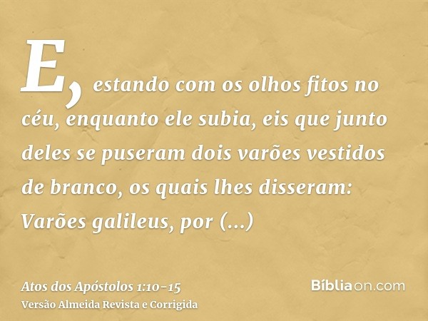 E, estando com os olhos fitos no céu, enquanto ele subia, eis que junto deles se puseram dois varões vestidos de branco,os quais lhes disseram: Varões galileus,