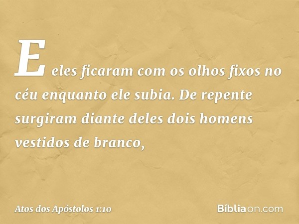 E eles ficaram com os olhos fixos no céu enquanto ele subia. De repente surgiram diante deles dois homens vestidos de branco, -- Atos dos Apóstolos 1:10