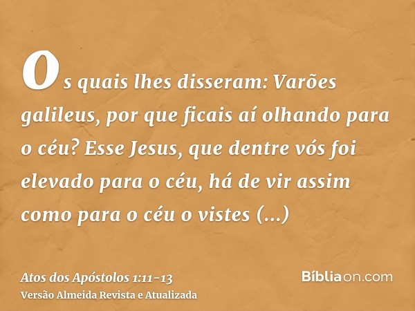 os quais lhes disseram: Varões galileus, por que ficais aí olhando para o céu? Esse Jesus, que dentre vós foi elevado para o céu, há de vir assim como para o cé