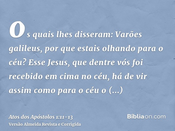 os quais lhes disseram: Varões galileus, por que estais olhando para o céu? Esse Jesus, que dentre vós foi recebido em cima no céu, há de vir assim como para o 