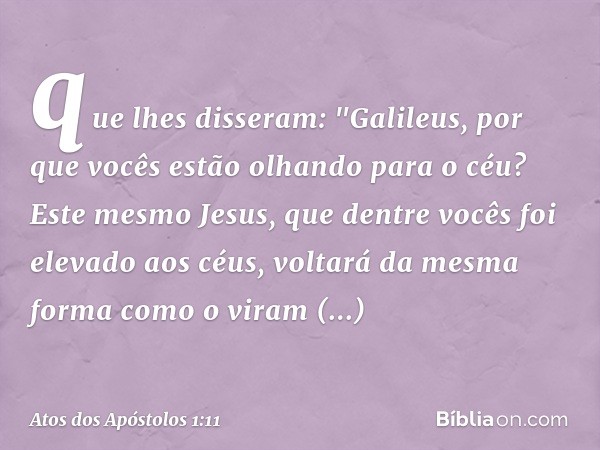 que lhes disseram: "Galileus, por que vocês estão olhando para o céu? Este mesmo Jesus, que dentre vocês foi elevado aos céus, voltará da mesma forma como o vir