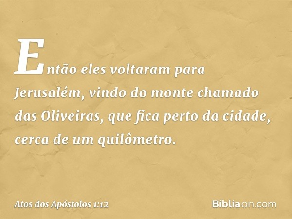 Então eles voltaram para Jerusalém, vindo do monte chamado das Oliveiras, que fica perto da cidade, cerca de um quilômetro. -- Atos dos Apóstolos 1:12