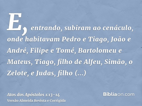 E, entrando, subiram ao cenáculo, onde habitavam Pedro e Tiago, João e André, Filipe e Tomé, Bartolomeu e Mateus, Tiago, filho de Alfeu, Simão, o Zelote, e Juda