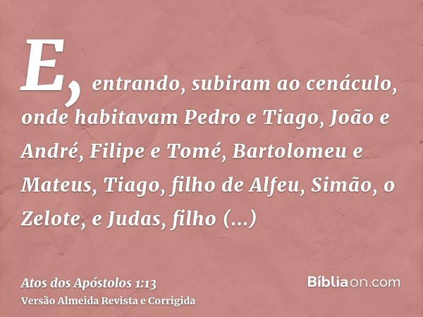 E, entrando, subiram ao cenáculo, onde habitavam Pedro e Tiago, João e André, Filipe e Tomé, Bartolomeu e Mateus, Tiago, filho de Alfeu, Simão, o Zelote, e Juda