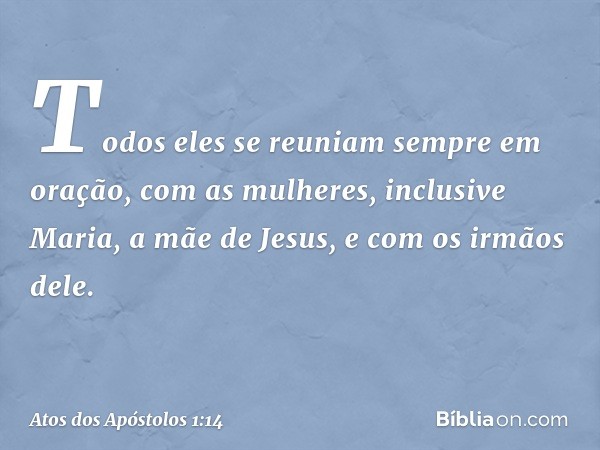 Todos eles se reuniam sempre em oração, com as mulheres, inclusive Maria, a mãe de Jesus, e com os irmãos dele. -- Atos dos Apóstolos 1:14