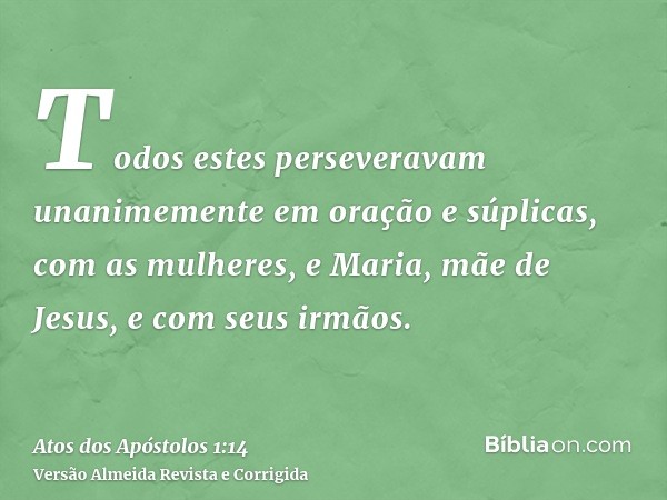 Todos estes perseveravam unanimemente em oração e súplicas, com as mulheres, e Maria, mãe de Jesus, e com seus irmãos.