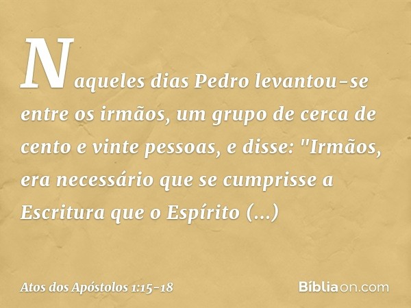 Naqueles dias Pedro levantou-se entre os irmãos, um grupo de cerca de cento e vinte pessoas, e disse: "Irmãos, era necessário que se cumprisse a Escritura que o