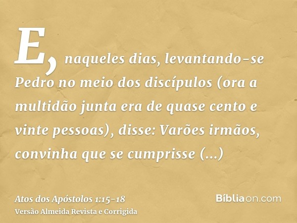 E, naqueles dias, levantando-se Pedro no meio dos discípulos (ora a multidão junta era de quase cento e vinte pessoas), disse:Varões irmãos, convinha que se cum