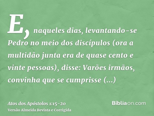 E, naqueles dias, levantando-se Pedro no meio dos discípulos (ora a multidão junta era de quase cento e vinte pessoas), disse:Varões irmãos, convinha que se cum