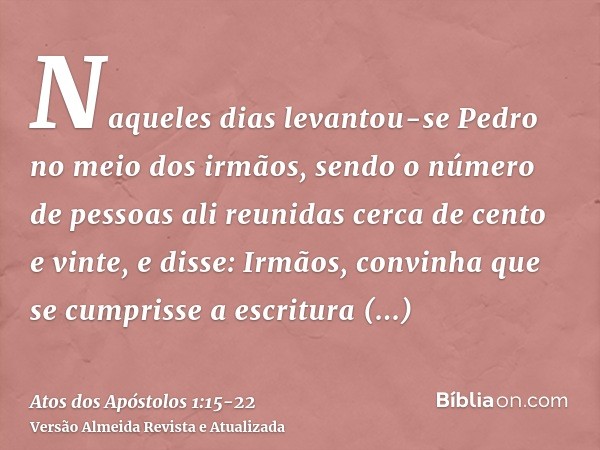 Naqueles dias levantou-se Pedro no meio dos irmãos, sendo o número de pessoas ali reunidas cerca de cento e vinte, e disse:Irmãos, convinha que se cumprisse a e