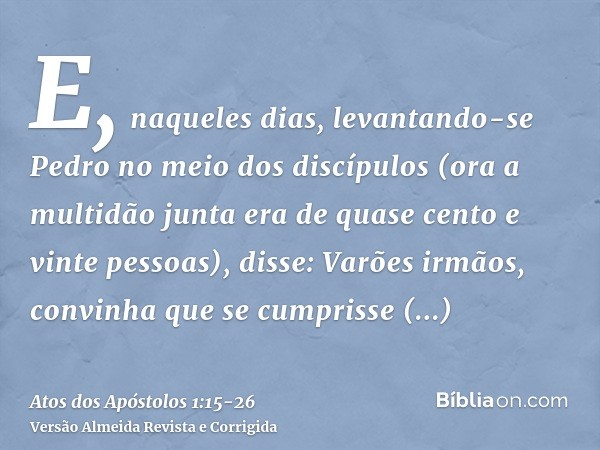 E, naqueles dias, levantando-se Pedro no meio dos discípulos (ora a multidão junta era de quase cento e vinte pessoas), disse:Varões irmãos, convinha que se cum