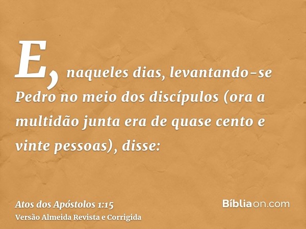 E, naqueles dias, levantando-se Pedro no meio dos discípulos (ora a multidão junta era de quase cento e vinte pessoas), disse: