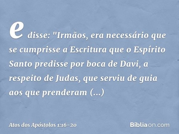 e disse: "Irmãos, era necessário que se cumprisse a Escritura que o Espírito Santo predisse por boca de Davi, a respeito de Judas, que serviu de guia aos que pr