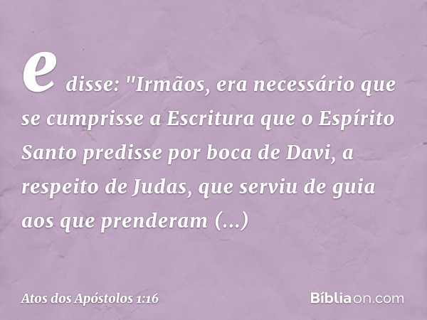 e disse: "Irmãos, era necessário que se cumprisse a Escritura que o Espírito Santo predisse por boca de Davi, a respeito de Judas, que serviu de guia aos que pr