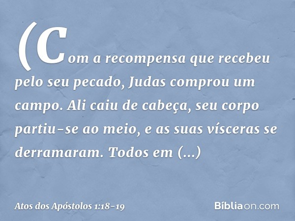 (Com a recompensa que recebeu pelo seu pecado, Judas comprou um campo. Ali caiu de cabeça, seu corpo partiu-se ao meio, e as suas vísceras se derramaram. Todos 