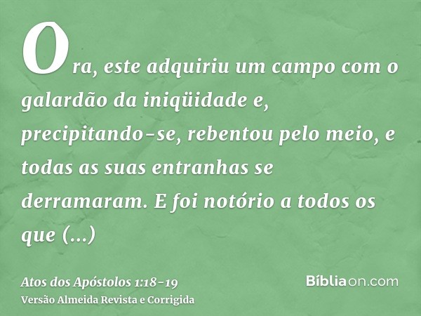 Ora, este adquiriu um campo com o galardão da iniqüidade e, precipitando-se, rebentou pelo meio, e todas as suas entranhas se derramaram.E foi notório a todos o