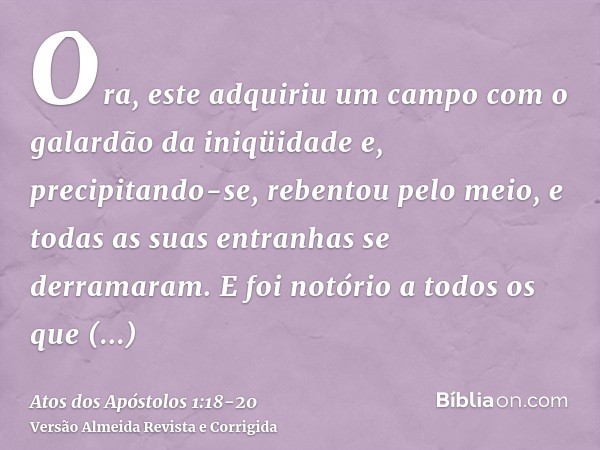 Ora, este adquiriu um campo com o galardão da iniqüidade e, precipitando-se, rebentou pelo meio, e todas as suas entranhas se derramaram.E foi notório a todos o