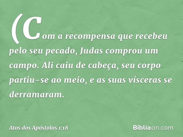 (Com a recompensa que recebeu pelo seu pecado, Judas comprou um campo. Ali caiu de cabeça, seu corpo partiu-se ao meio, e as suas vísceras se derramaram. -- Ato