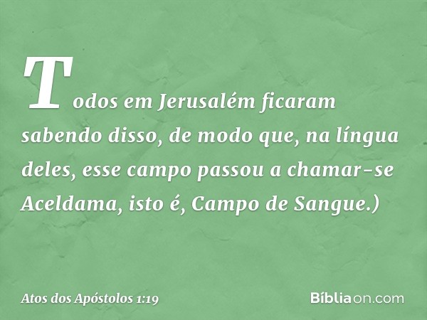 Todos em Jerusalém ficaram sabendo disso, de modo que, na língua deles, esse campo passou a chamar-se Aceldama, isto é, Campo de Sangue.) -- Atos dos Apóstolos 