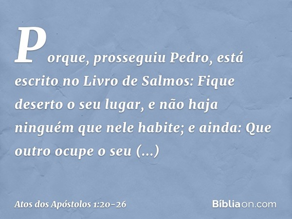 "Porque", prosseguiu Pedro, "está escrito no Livro de Salmos:
" 'Fique deserto o seu lugar,
e não haja ninguém
que nele habite';
e ainda:
" 'Que outro ocupe o s