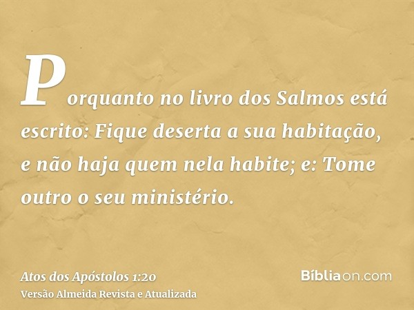 Porquanto no livro dos Salmos está escrito: Fique deserta a sua habitação, e não haja quem nela habite; e: Tome outro o seu ministério.