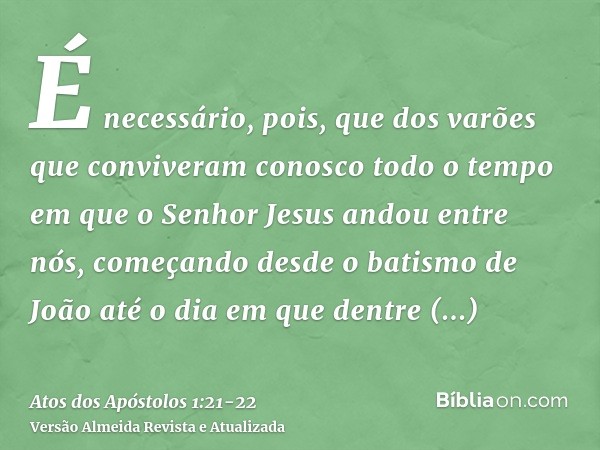 É necessário, pois, que dos varões que conviveram conosco todo o tempo em que o Senhor Jesus andou entre nós,começando desde o batismo de João até o dia em que