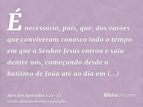 É necessário, pois, que, dos varões que conviveram conosco todo o tempo em que o Senhor Jesus entrou e saiu dentre nós,começando desde o batismo de João até ao