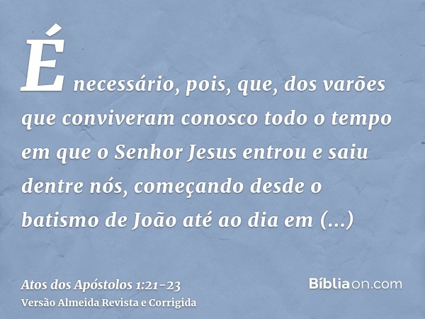 É necessário, pois, que, dos varões que conviveram conosco todo o tempo em que o Senhor Jesus entrou e saiu dentre nós,começando desde o batismo de João até ao 