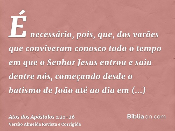 É necessário, pois, que, dos varões que conviveram conosco todo o tempo em que o Senhor Jesus entrou e saiu dentre nós,começando desde o batismo de João até ao 